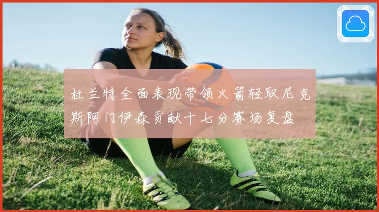 杜兰特全面表现带领火箭轻取尼克斯阿门伊森贡献十七分赛场复盘
