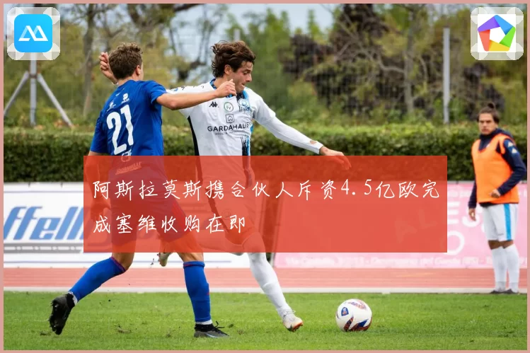 阿斯拉莫斯携合伙人斥资4.5亿欧完成塞维收购在即