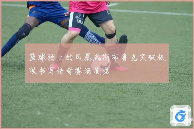 篮球场上的风暴威斯布鲁克突破极限书写传奇赛场复盘