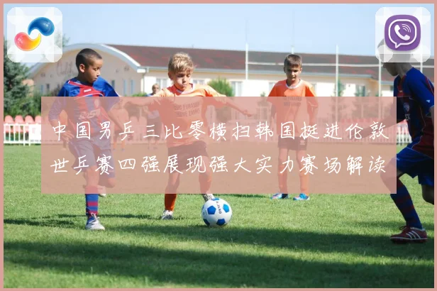 中国男乒三比零横扫韩国挺进伦敦世乒赛四强展现强大实力赛场解读