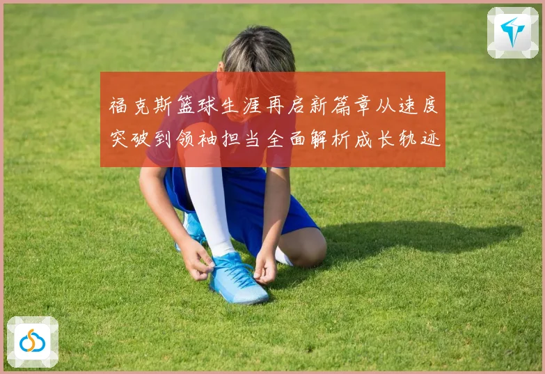 福克斯篮球生涯再启新篇章从速度突破到领袖担当全面解析成长轨迹