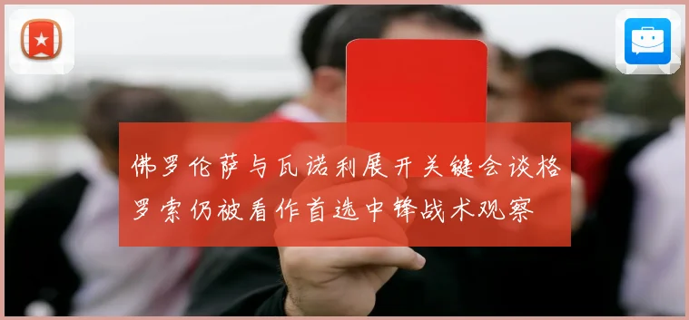 佛罗伦萨与瓦诺利展开关键会谈格罗索仍被看作首选中锋战术观察