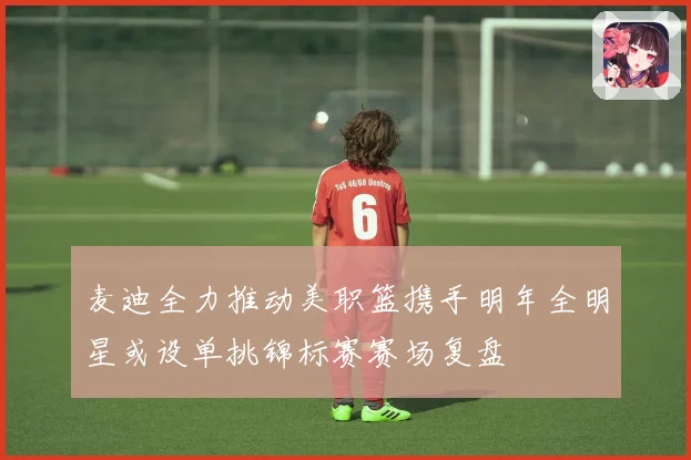 麦迪全力推动美职篮携手明年全明星或设单挑锦标赛赛场复盘