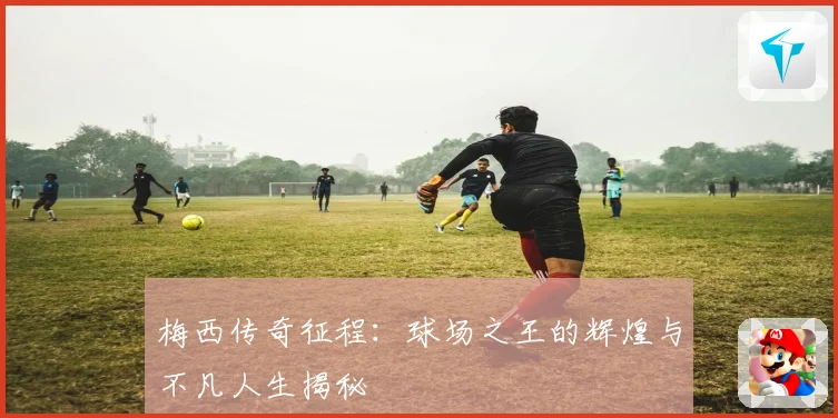 梅西传奇征程：球场之王的辉煌与不凡人生揭秘