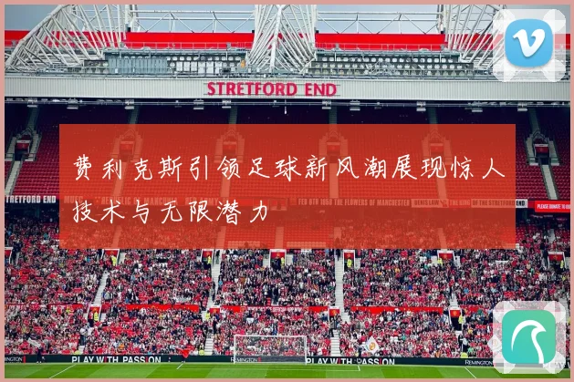 费利克斯引领足球新风潮展现惊人技术与无限潜力