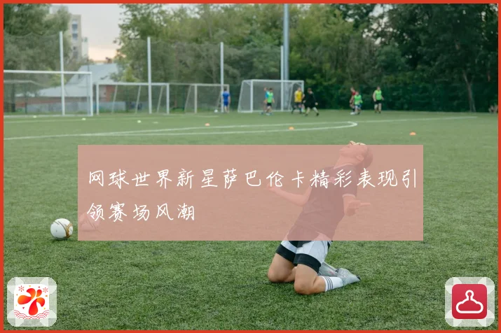 网球世界新星萨巴伦卡精彩表现引领赛场风潮