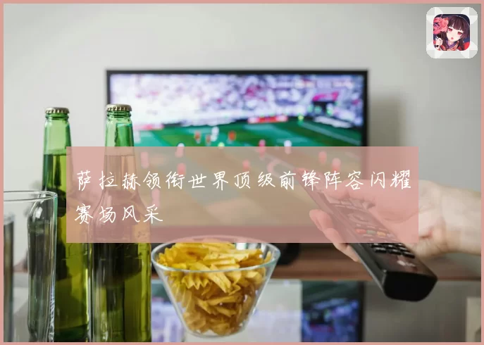 萨拉赫领衔世界顶级前锋阵容闪耀赛场风采