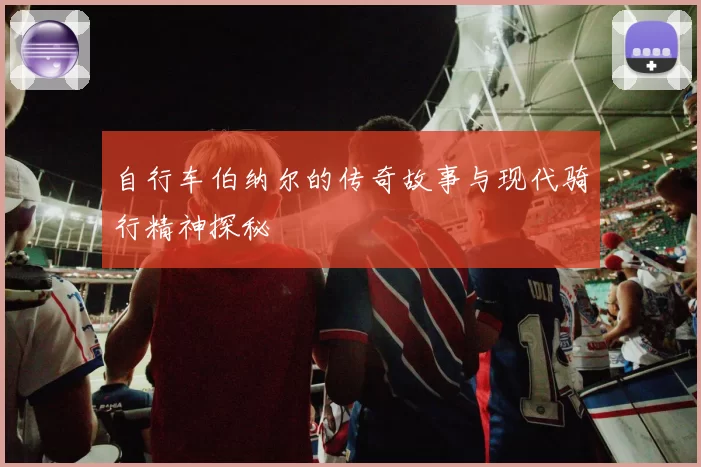自行车伯纳尔的传奇故事与现代骑行精神探秘