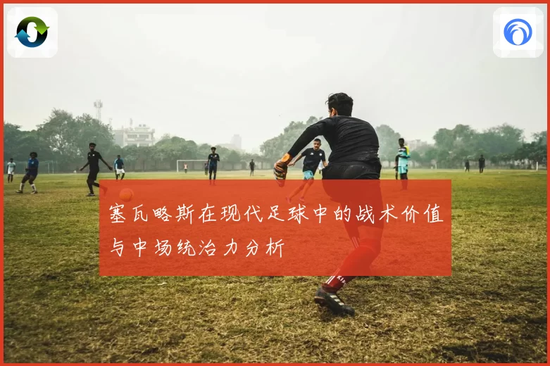 塞瓦略斯在现代足球中的战术价值与中场统治力分析