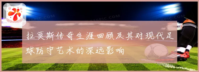 拉莫斯传奇生涯回顾及其对现代足球防守艺术的深远影响