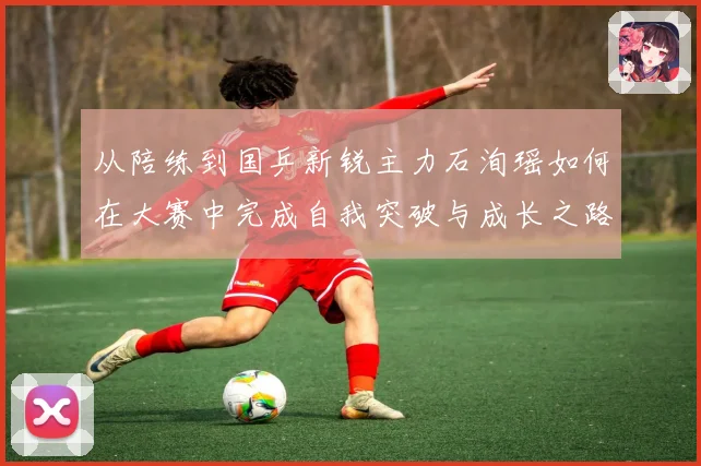 从陪练到国乒新锐主力石洵瑶如何在大赛中完成自我突破与成长之路
