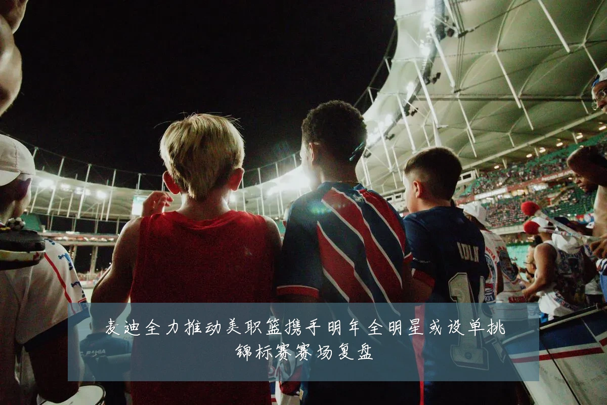 麦迪全力推动美职篮携手明年全明星或设单挑锦标赛赛场复盘