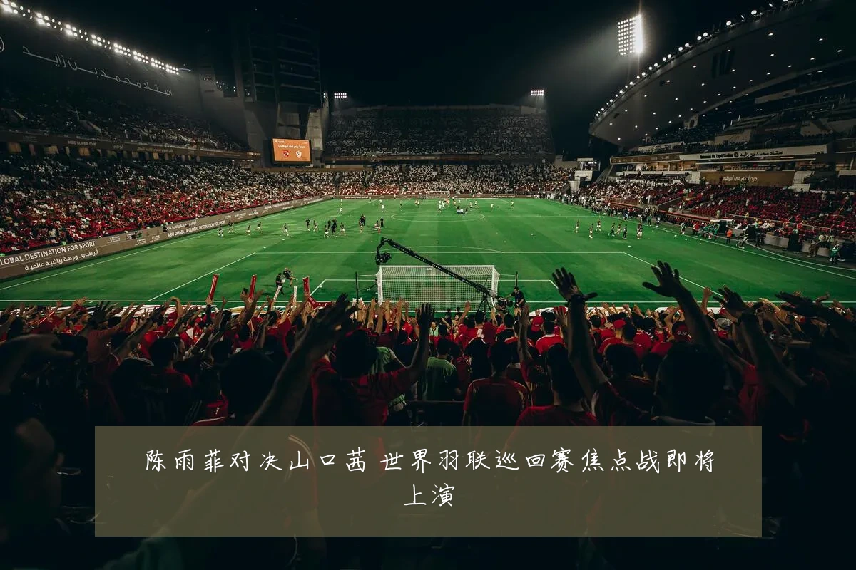 陈雨菲对决山口茜 世界羽联巡回赛焦点战即将上演