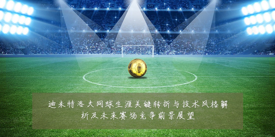 迪米特洛夫网球生涯关键转折与技术风格解析及未来赛场竞争前景展望