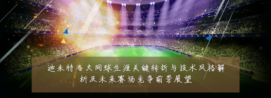 迪米特洛夫网球生涯关键转折与技术风格解析及未来赛场竞争前景展望
