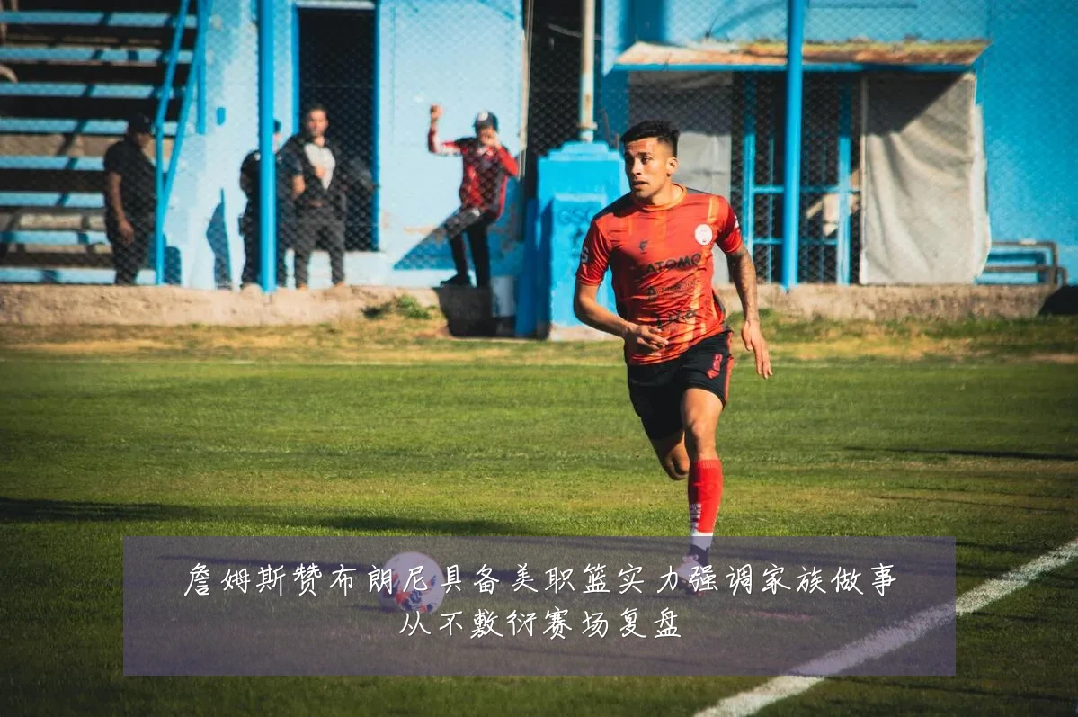 詹姆斯赞布朗尼具备美职篮实力强调家族做事从不敷衍赛场复盘