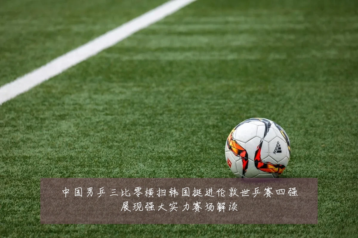 中国男乒三比零横扫韩国挺进伦敦世乒赛四强展现强大实力赛场解读