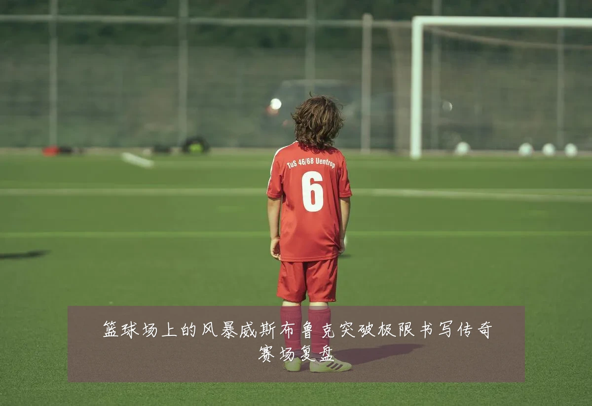 篮球场上的风暴威斯布鲁克突破极限书写传奇赛场复盘